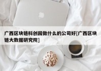 广西区块链科创园做什么的公司好[广西区块链大数据研究院]